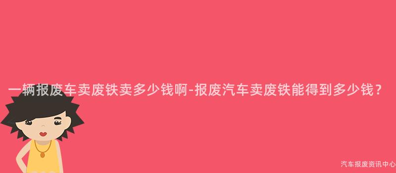 一辆报废车卖废铁卖多少钱啊-报废汽车卖废铁能得到多少钱？