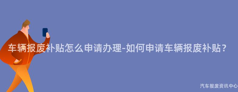 车辆报废补贴怎么申请办理-如何申请车辆报废补贴？