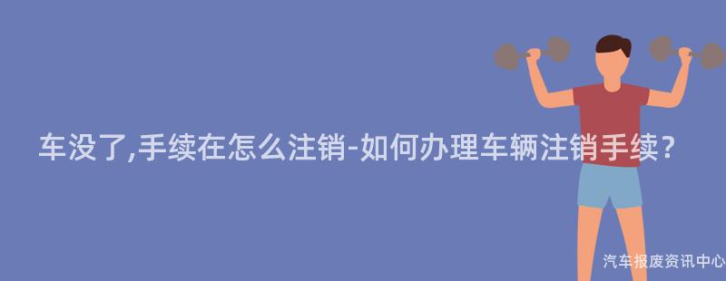 车没了,手续在怎么注销-如何办理车辆注销手续？