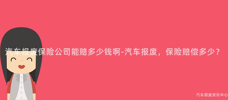 汽车报废保险公司能赔多少钱啊-汽车报废，保险赔偿多少？