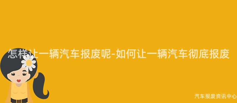 怎样让一辆汽车报废呢-如何让一辆汽车彻底报废