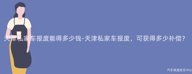 天津私家车报废能得多少钱-天津私家车报废，可获得多少补偿？