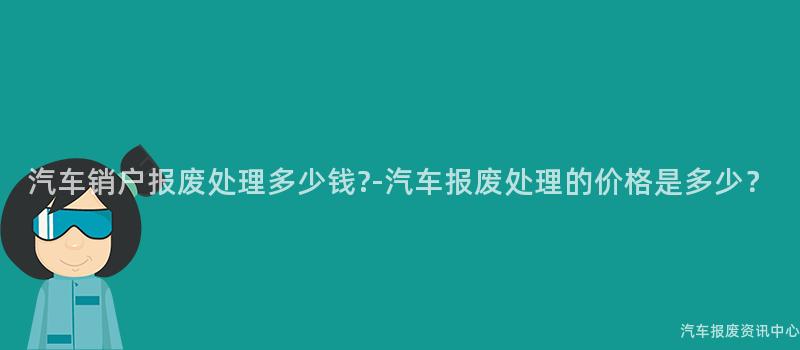 汽车销户报废处理多少钱?-汽车报废处理的价格是多少？