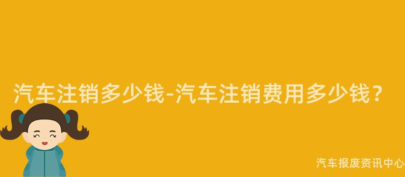 汽车注销多少钱-汽车注销费用多少钱？