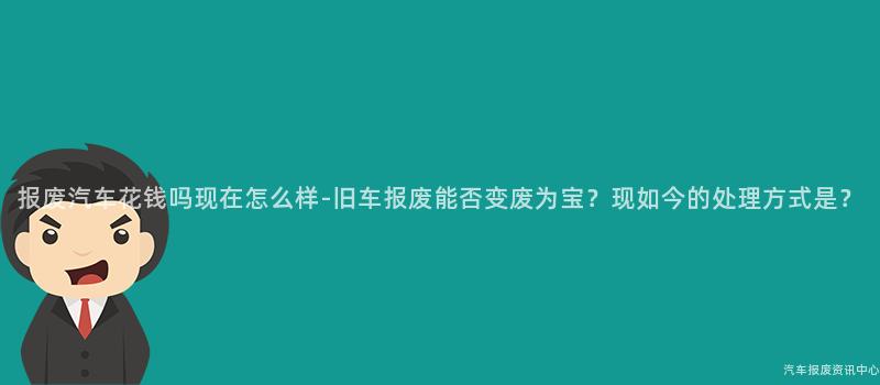 报废汽车花钱吗现在怎么样-旧车报废能否变废为宝？现如今的处理方式是？