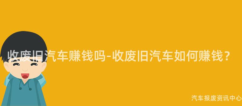 收废旧汽车赚钱吗-收废旧汽车如何赚钱？