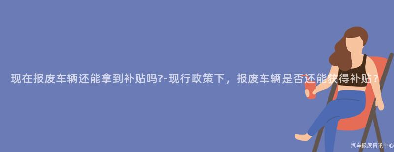 现在报废车辆还能拿到补贴吗?-现行政策下，报废车辆是否还能获得补贴？