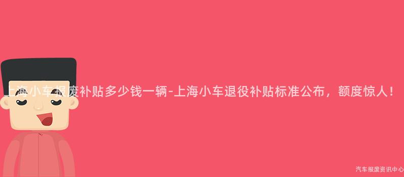 上海小车报废补贴多少钱一辆-上海小车退役补贴标准公布，额度惊人！