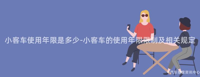 小客车使用年限是多少-小客车的使用年限限制及相关规定