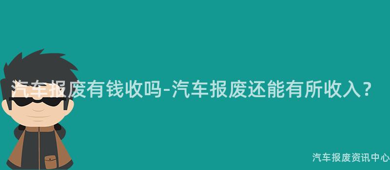 汽车报废有钱收吗-汽车报废还能有所收入？