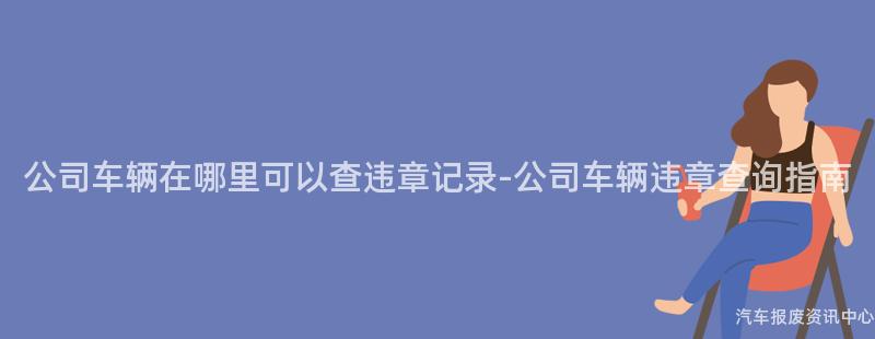 公司车辆在哪里可以查违章记录-公司车辆违章查询指南