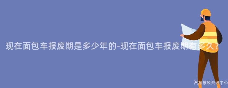 现在面包车报废期是多少年的-现在面包车报废期有多久？