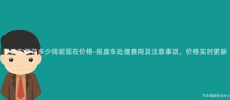 报废车要花多少钱呢现在价格-报废车处理费用及注意事项，价格实时更新