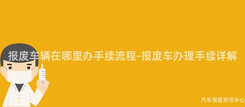 报废车辆在哪里办手续流程-报废车办理手续详解