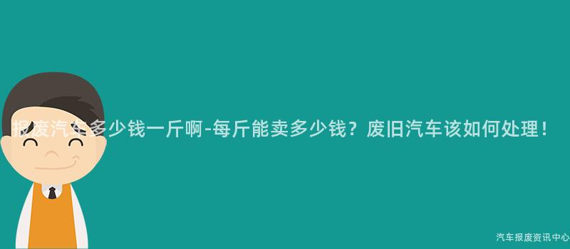 报废汽车多少钱一斤啊-每斤能卖多少钱？废旧汽车该如何处理！