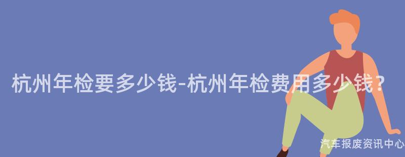 杭州年检要多少钱-杭州年检费用多少钱？