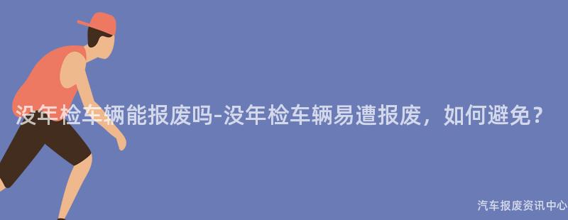 没年检车辆能报废吗-没年检车辆易遭报废，如何避免？