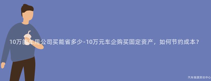 10万的车用公司买能省多少-10万元车企购买固定资产，如何节约成本？