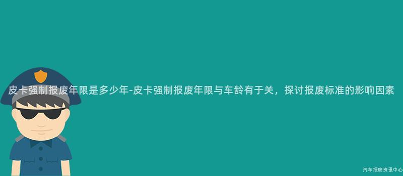 皮卡强制报废年限是多少年-皮卡强制报废年限与车龄有于关，探讨报废标准的影响因素
