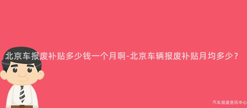 北京车报废补贴多少钱一个月啊-北京车辆报废补贴月均多少？