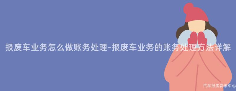 报废车业务怎么做账务处理-报废车业务的账务处理方法详解