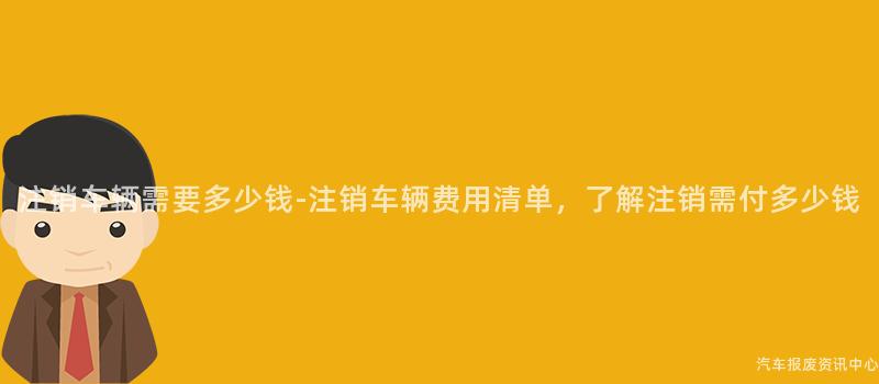 注销车辆需要多少钱-注销车辆费用清单，了解注销需付多少钱