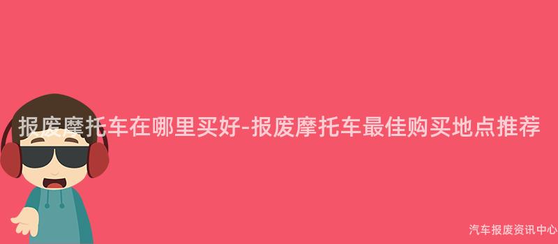 报废摩托车在哪里买好-报废摩托车最佳购买地点推荐