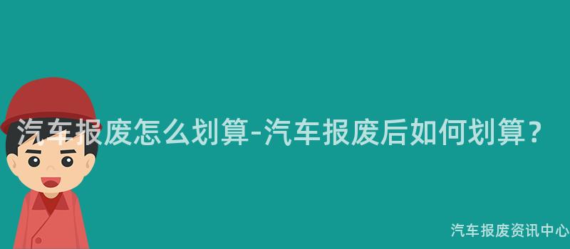 汽车报废怎么划算-汽车报废后如何划算？