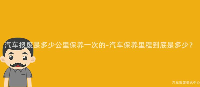 汽车报废是多少公里保养一次的-汽车保养里程到底是多少？