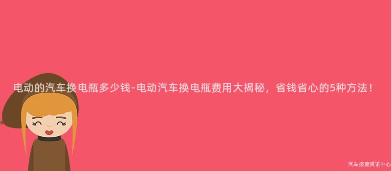 电动的汽车换电瓶多少钱-电动汽车换电瓶费用大揭秘，省钱省心的5种方法！