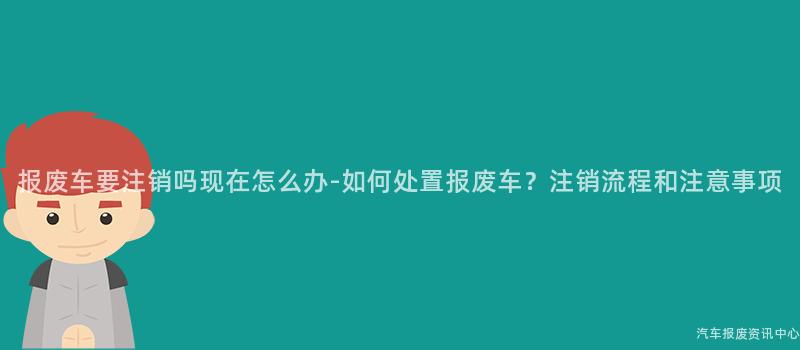 报废车要注销吗现在怎么办-如何处置报废车？注销流程和注意事项