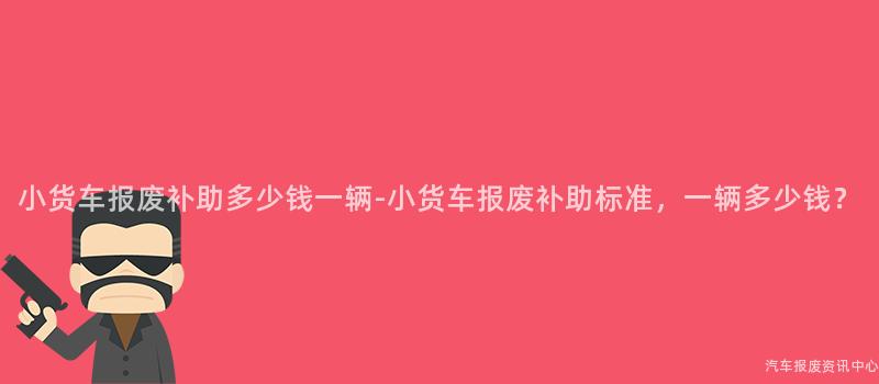 小货车报废补助多少钱一辆-小货车报废补助标准，一辆多少钱？