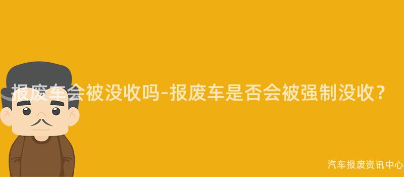 报废车会被没收吗-报废车是否会被强制没收？