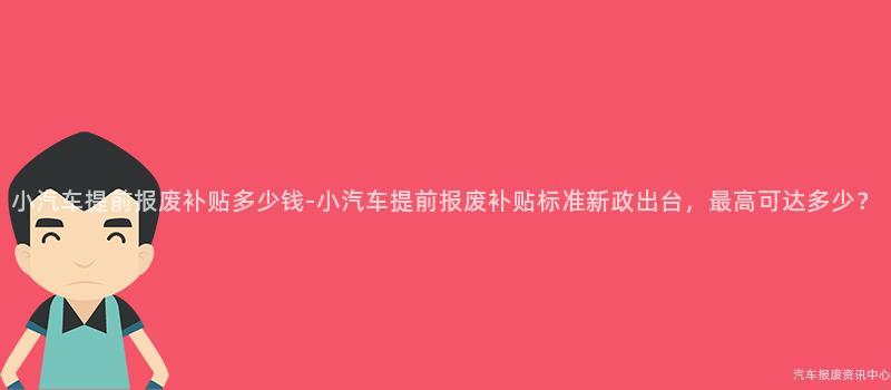 小汽车提前报废补贴多少钱-小汽车提前报废补贴标准新政出台，最高可达多少？