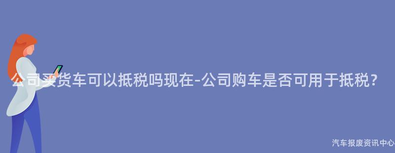 公司买货车可以抵税吗现在-公司购车是否可用于抵税？
