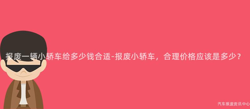 报废一辆小轿车给多少钱合适-报废小轿车，合理价格应该是多少？