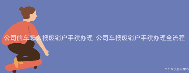 公司的车怎么报废销户手续办理-公司车报废销户手续办理全流程