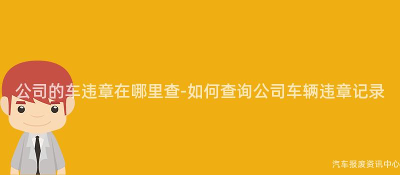 公司的车违章在哪里查-如何查询公司车辆违章记录