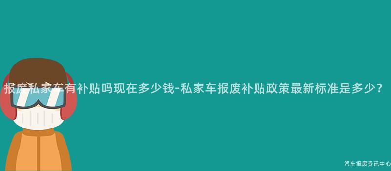 报废私家车有补贴吗现在多少钱-私家车报废补贴政策最新标准是多少？