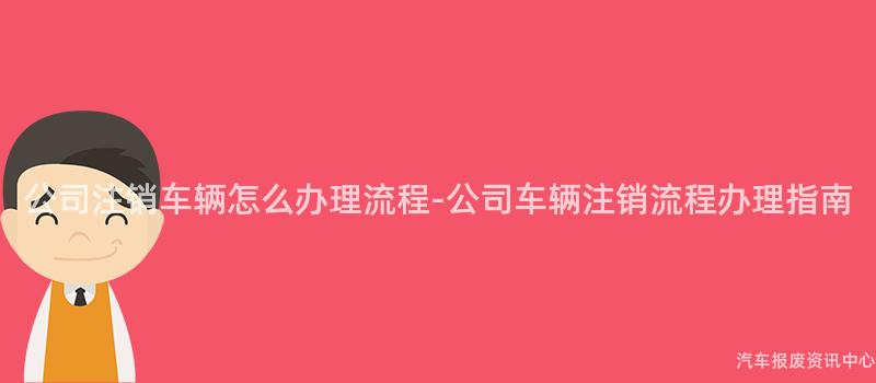 公司注销车辆怎么办理流程-公司车辆注销流程办理指南