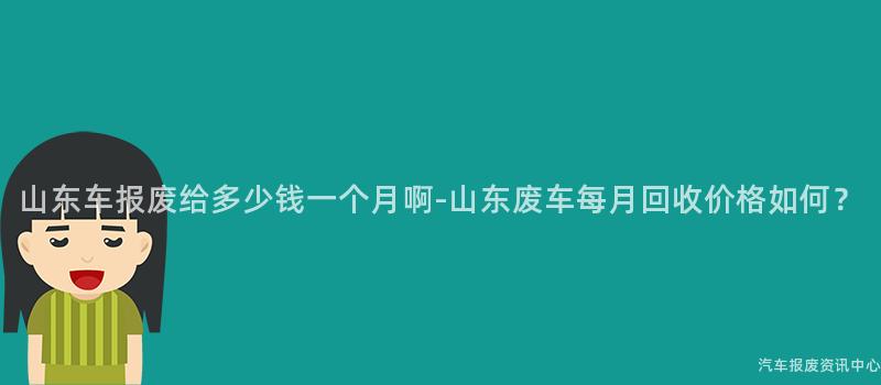 山东车报废给多少钱一个月啊-山东废车每月回收价格如何？