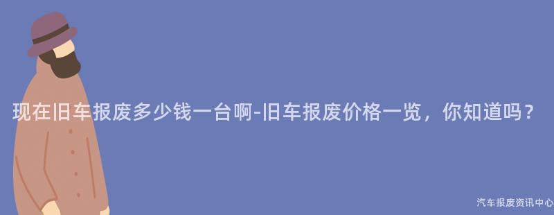 现在旧车报废多少钱一台啊-旧车报废价格一览，你知道吗？