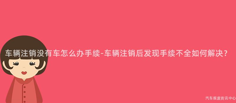 车辆注销没有车怎么办手续-车辆注销后发现手续不全如何解决？