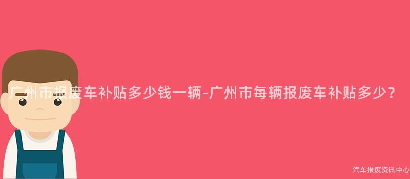 广州市报废车补贴多少钱一辆-广州市每辆报废车补贴多少？