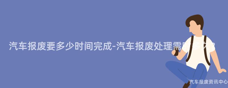 汽车报废要多少时间完成-汽车报废处理需时多久？