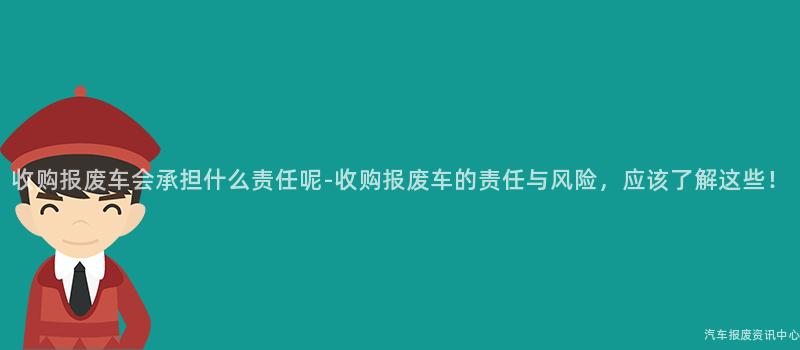 收购报废车会承担什么责任呢-收购报废车的责任与风险，应该了解这些！