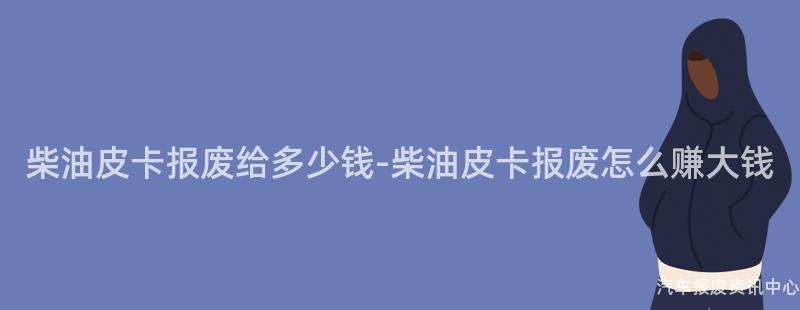 柴油皮卡报废给多少钱-柴油皮卡报废怎么赚大钱
