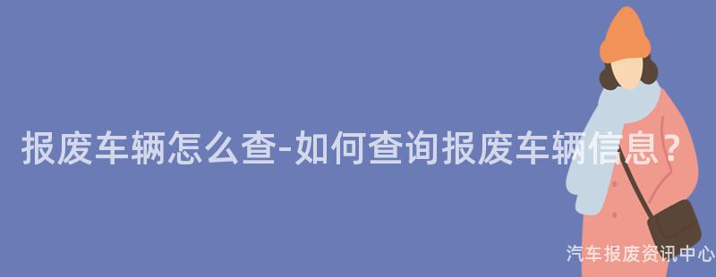 报废车辆怎么查-如何查询报废车辆信息？