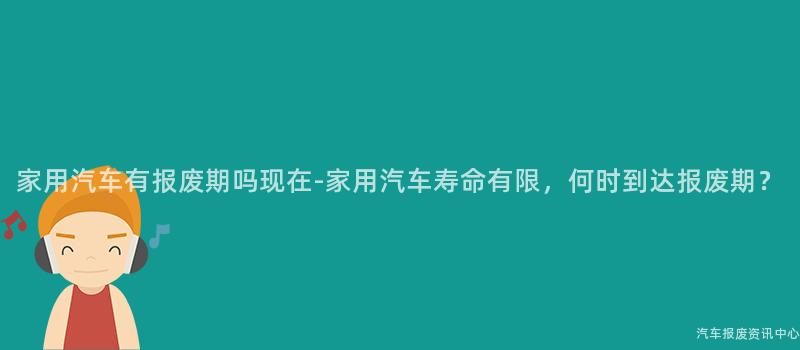 家用汽车有报废期吗现在-家用汽车寿命有限，何时到达报废期？