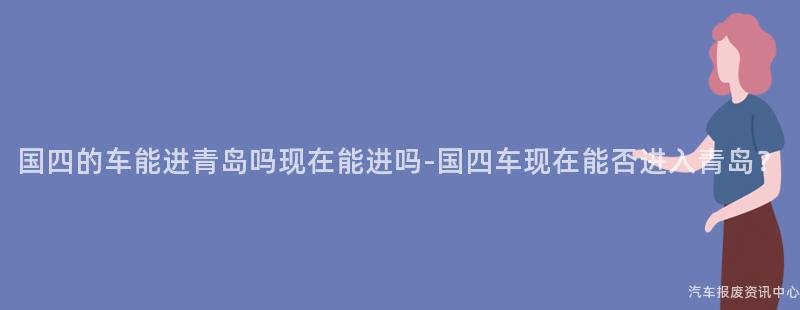 国四的车能进青岛吗现在能进吗-国四车现在能否进入青岛？